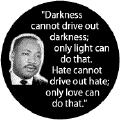 Darkness cannot drive out darkness; only light can do that. Hate cannot drive out hate; only love can do that -- Martin Luther King, Jr. BUTTONS
