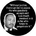 Without justice, there can be no peace. He who passively accepts evil is as much involved in it as he who helps to perpetrate it -- Martin Luther King, Jr. BUTTONS